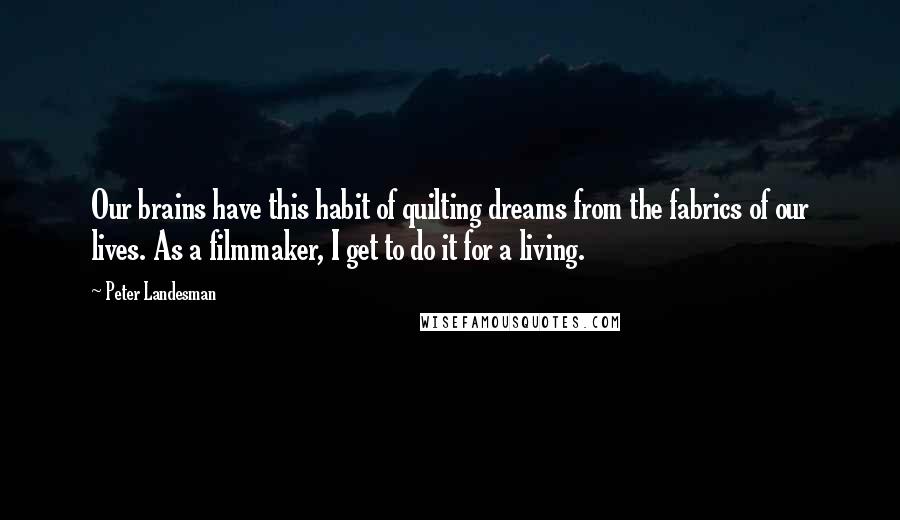 Peter Landesman quotes: Our brains have this habit of quilting dreams from the fabrics of our lives. As a filmmaker, I get to do it for a living. Peter Landesman quotes: Our brains have this habit of quilting dreams from the fabrics of our lives. As a filmmaker, I get to do it for a living.