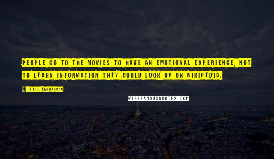 Peter Landesman quotes: People go to the movies to have an emotional experience, not to learn information they could look up on Wikipedia. Peter Landesman quotes: People go to the movies to have an emotional experience, not to learn information they could look up on Wikipedia.