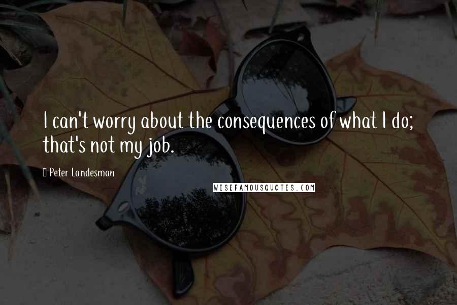 Peter Landesman quotes: I can't worry about the consequences of what I do; that's not my job.