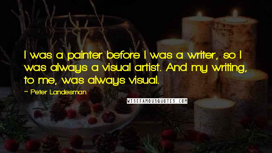 Peter Landesman quotes: I was a painter before I was a writer, so I was always a visual artist. And my writing, to me, was always visual. Peter Landesman quotes: I was a painter before I was a writer, so I was always a visual artist. And my writing, to me, was always visual.