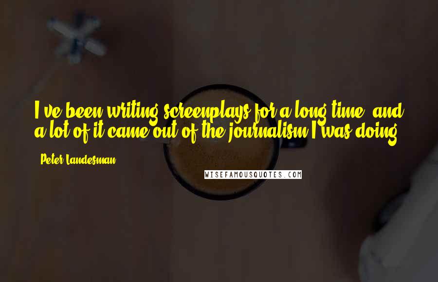 Peter Landesman quotes: I've been writing screenplays for a long time, and a lot of it came out of the journalism I was doing. Peter Landesman quotes: I've been writing screenplays for a long time, and a lot of it came out of the journalism I was doing.