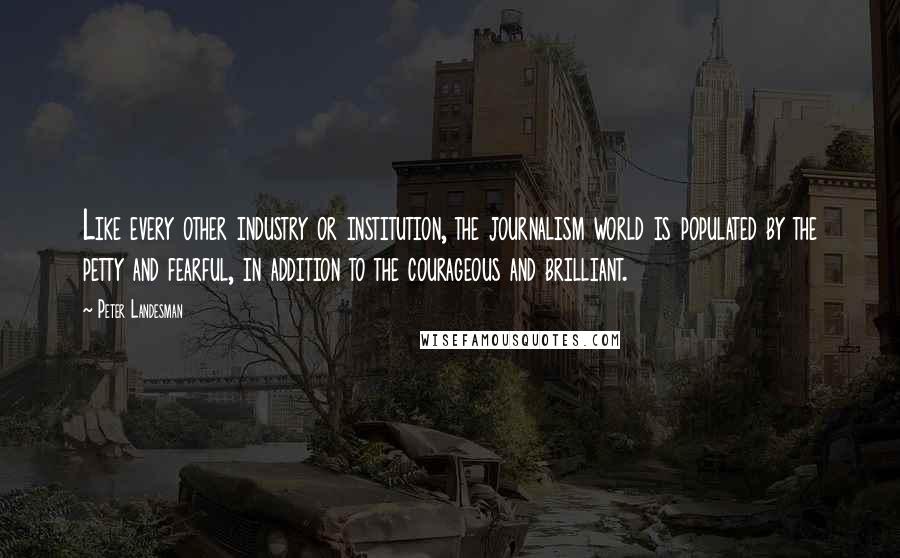 Peter Landesman quotes: Like every other industry or institution, the journalism world is populated by the petty and fearful, in addition to the courageous and brilliant.