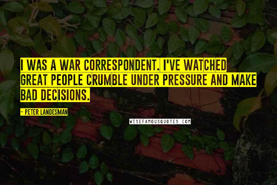 Peter Landesman quotes: I was a war correspondent. I've watched great people crumble under pressure and make bad decisions.