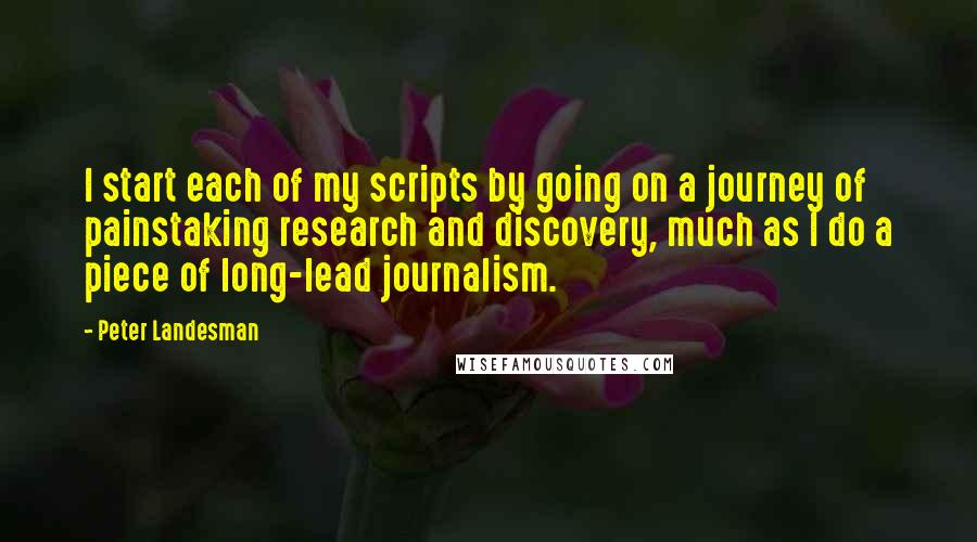 Peter Landesman quotes: I start each of my scripts by going on a journey of painstaking research and discovery, much as I do a piece of long-lead journalism.