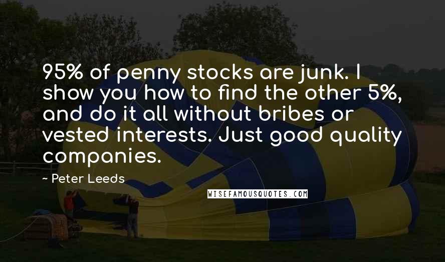 Peter Leeds quotes: 95% of penny stocks are junk. I show you how to find the other 5%, and do it all without bribes or vested interests. Just good quality companies. Peter Leeds quotes: 95% of penny stocks are junk. I show you how to find the other 5%, and do it all without bribes or vested interests. Just good quality companies.