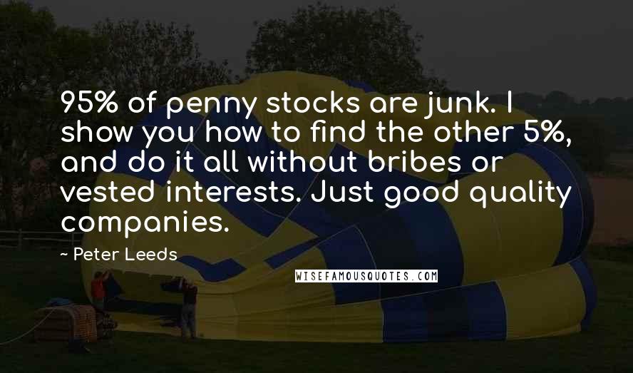 Peter Leeds quotes: 95% of penny stocks are junk. I show you how to find the other 5%, and do it all without bribes or vested interests. Just good quality companies.