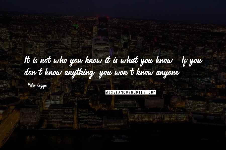 Peter Legge quotes: It is not who you know it is what you know - If you don't know anything, you won't know anyone
