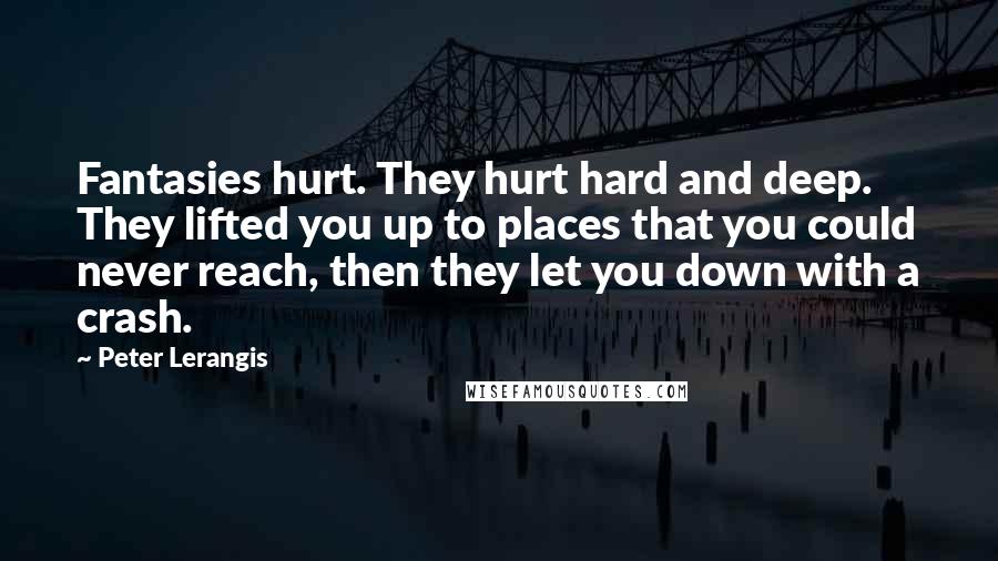 Peter Lerangis quotes: Fantasies hurt. They hurt hard and deep. They lifted you up to places that you could never reach, then they let you down with a crash. Peter Lerangis quotes: Fantasies hurt. They hurt hard and deep. They lifted you up to places that you could never reach, then they let you down with a crash.