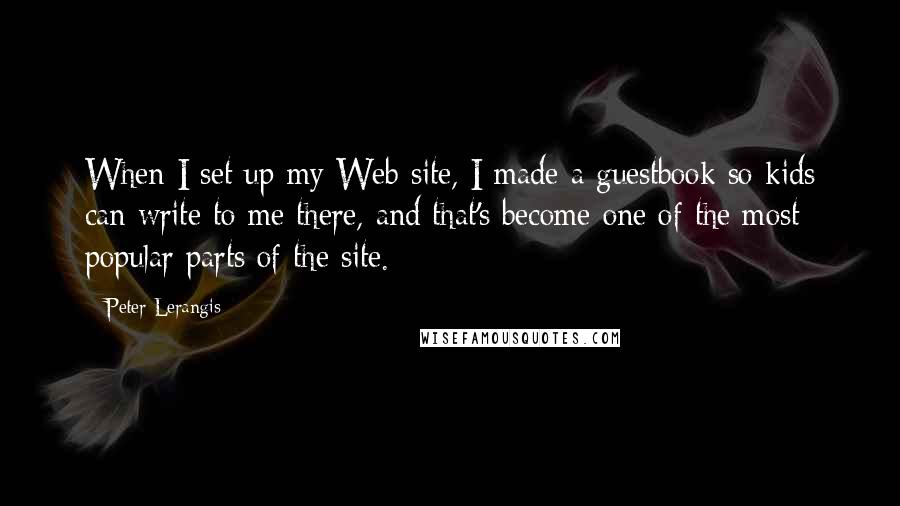 Peter Lerangis quotes: When I set up my Web site, I made a guestbook so kids can write to me there, and that's become one of the most popular parts of the site. Peter Lerangis quotes: When I set up my Web site, I made a guestbook so kids can write to me there, and that's become one of the most popular parts of the site.