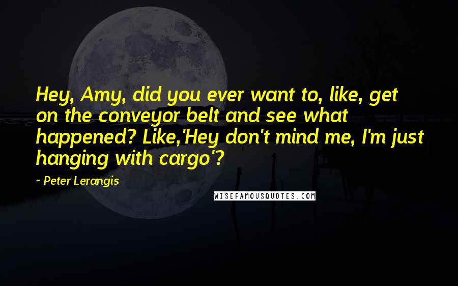 Peter Lerangis quotes: Hey, Amy, did you ever want to, like, get on the conveyor belt and see what happened? Like,'Hey don't mind me, I'm just hanging with cargo'? Peter Lerangis quotes: Hey, Amy, did you ever want to, like, get on the conveyor belt and see what happened? Like,'Hey don't mind me, I'm just hanging with cargo'?