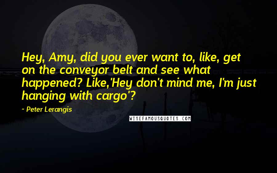 Peter Lerangis quotes: Hey, Amy, did you ever want to, like, get on the conveyor belt and see what happened? Like,'Hey don't mind me, I'm just hanging with cargo'?