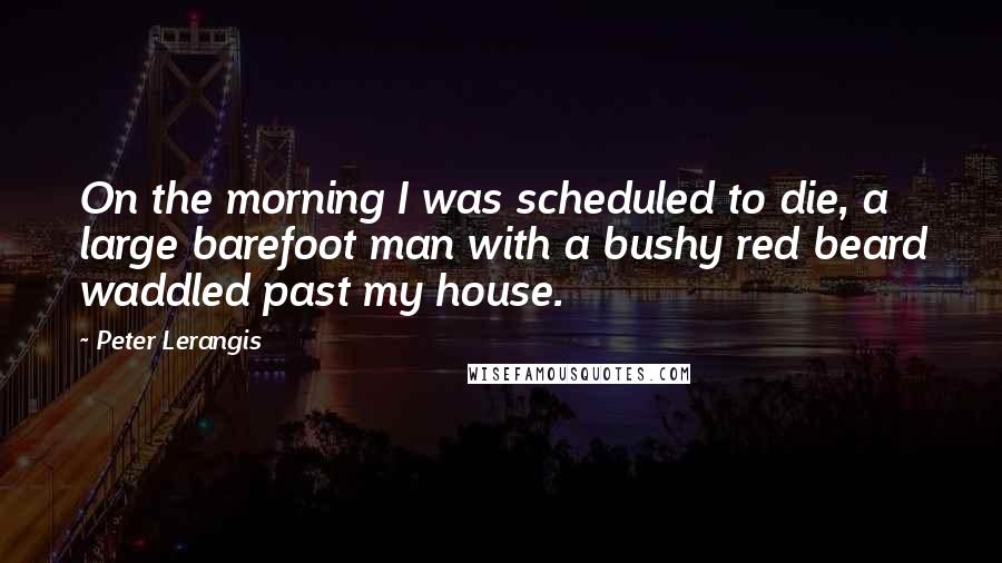 Peter Lerangis quotes: On the morning I was scheduled to die, a large barefoot man with a bushy red beard waddled past my house. Peter Lerangis quotes: On the morning I was scheduled to die, a large barefoot man with a bushy red beard waddled past my house.