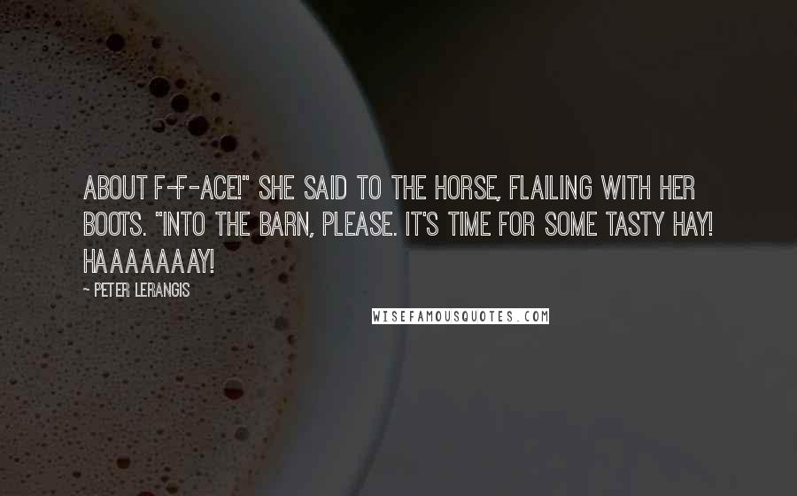 Peter Lerangis quotes: About f-f-ace!" she said to the horse, flailing with her boots. "Into the barn, please. It's time for some tasty hay! Haaaaaaay! Peter Lerangis quotes: About f-f-ace!" she said to the horse, flailing with her boots. "Into the barn, please. It's time for some tasty hay! Haaaaaaay!