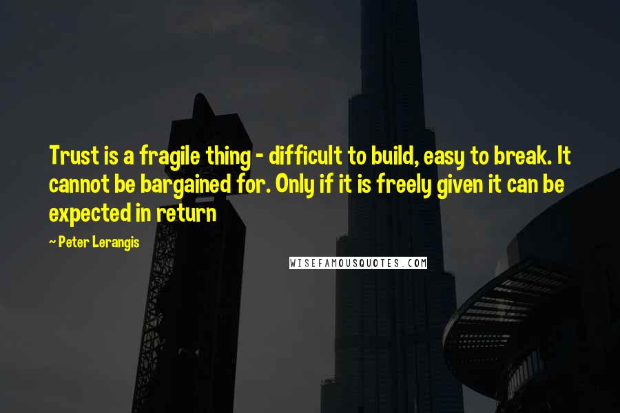 Peter Lerangis quotes: Trust is a fragile thing - difficult to build, easy to break. It cannot be bargained for. Only if it is freely given it can be expected in return Peter Lerangis quotes: Trust is a fragile thing - difficult to build, easy to break. It cannot be bargained for. Only if it is freely given it can be expected in return