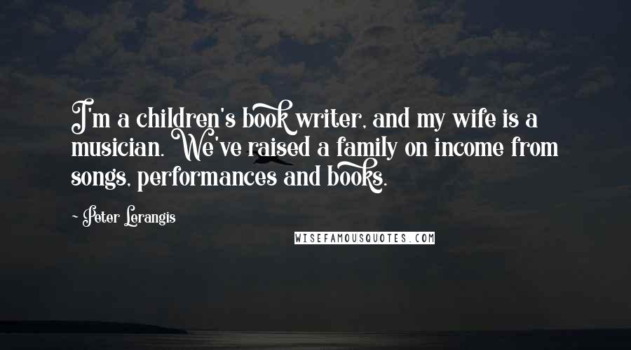 Peter Lerangis quotes: I'm a children's book writer, and my wife is a musician. We've raised a family on income from songs, performances and books. Peter Lerangis quotes: I'm a children's book writer, and my wife is a musician. We've raised a family on income from songs, performances and books.