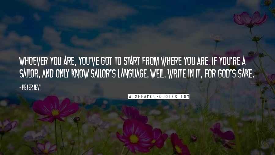 Peter Levi quotes: Whoever you are, you've got to start from where you are. If you're a sailor, and only know sailor's language, well, write in it, for God's sake.