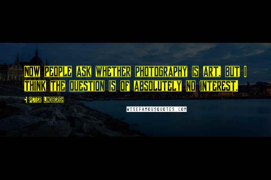 Peter Lindbergh quotes: Now people ask whether photography is art, but I think the question is of absolutely no interest.