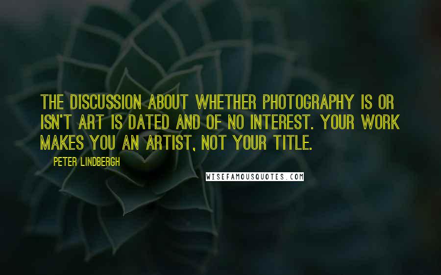 Peter Lindbergh quotes: The discussion about whether photography is or isn't art is dated and of no interest. Your work makes you an artist, not your title. Peter Lindbergh quotes: The discussion about whether photography is or isn't art is dated and of no interest. Your work makes you an artist, not your title.