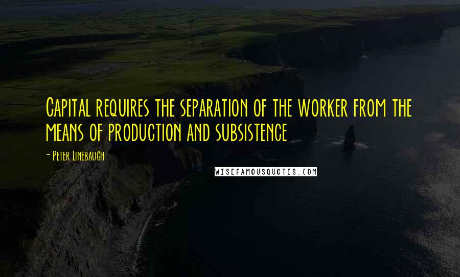 Peter Linebaugh quotes: Capital requires the separation of the worker from the means of production and subsistence