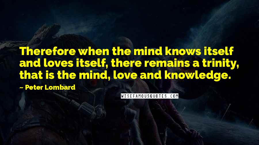 Peter Lombard quotes: Therefore when the mind knows itself and loves itself, there remains a trinity, that is the mind, love and knowledge.