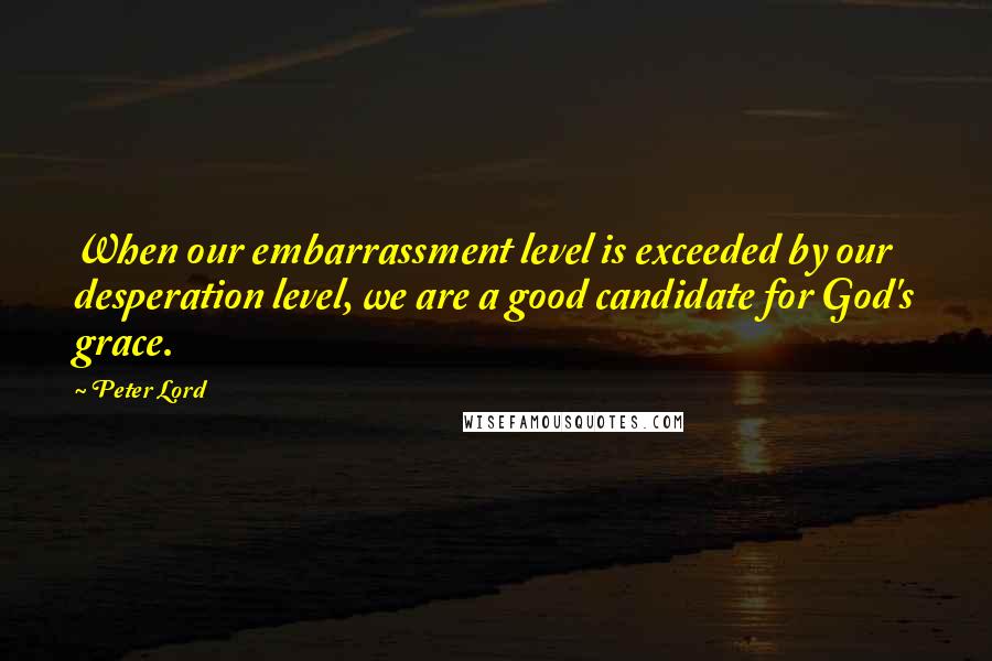 Peter Lord quotes: When our embarrassment level is exceeded by our desperation level, we are a good candidate for God's grace.