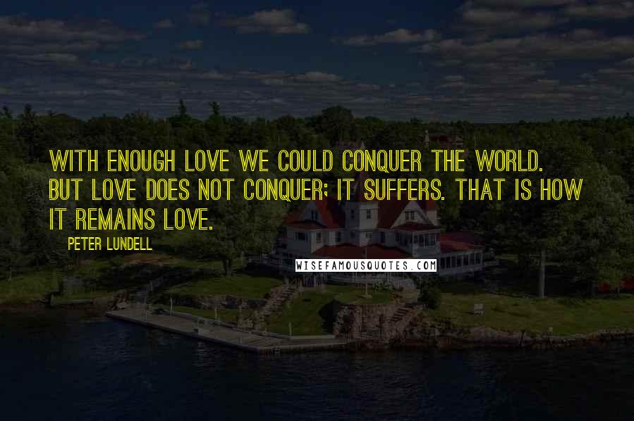 Peter Lundell quotes: With enough love we could conquer the world. But love does not conquer; it suffers. That is how it remains love. Peter Lundell quotes: With enough love we could conquer the world. But love does not conquer; it suffers. That is how it remains love.