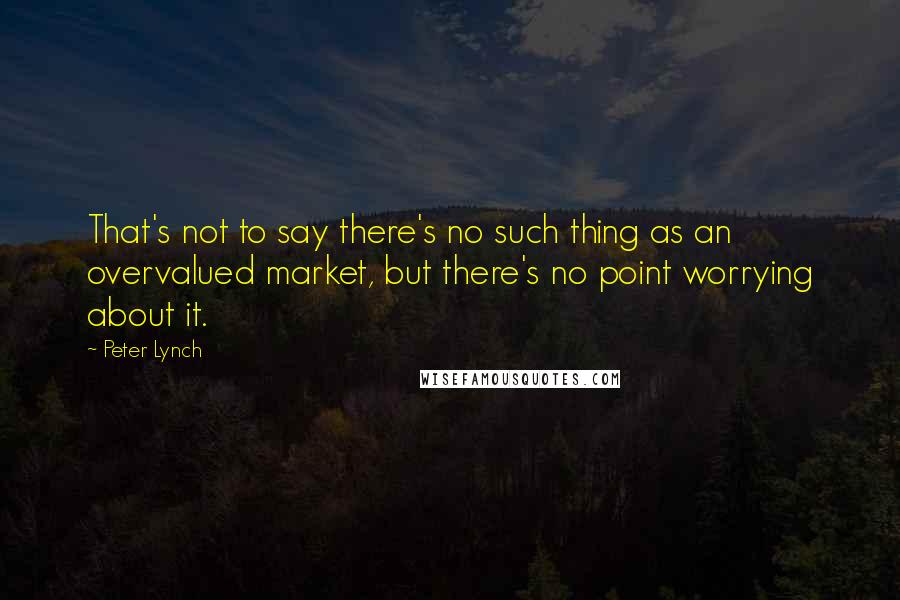 Peter Lynch quotes: That's not to say there's no such thing as an overvalued market, but there's no point worrying about it.