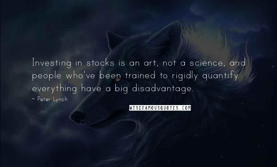 Peter Lynch quotes: Investing in stocks is an art, not a science, and people who've been trained to rigidly quantify everything have a big disadvantage.