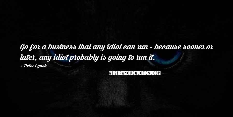 Peter Lynch quotes: Go for a business that any idiot can run - because sooner or later, any idiot probably is going to run it.