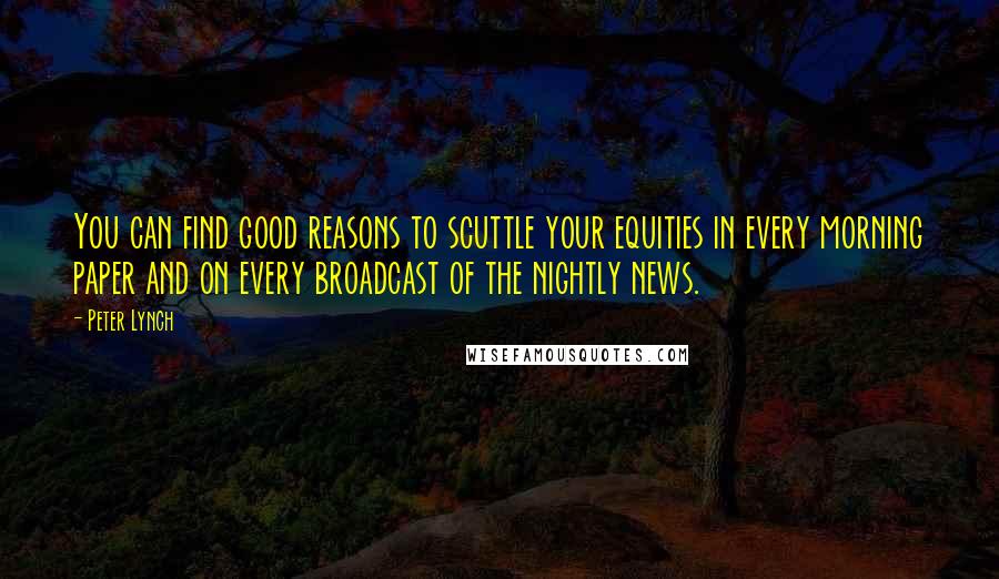 Peter Lynch quotes: You can find good reasons to scuttle your equities in every morning paper and on every broadcast of the nightly news.