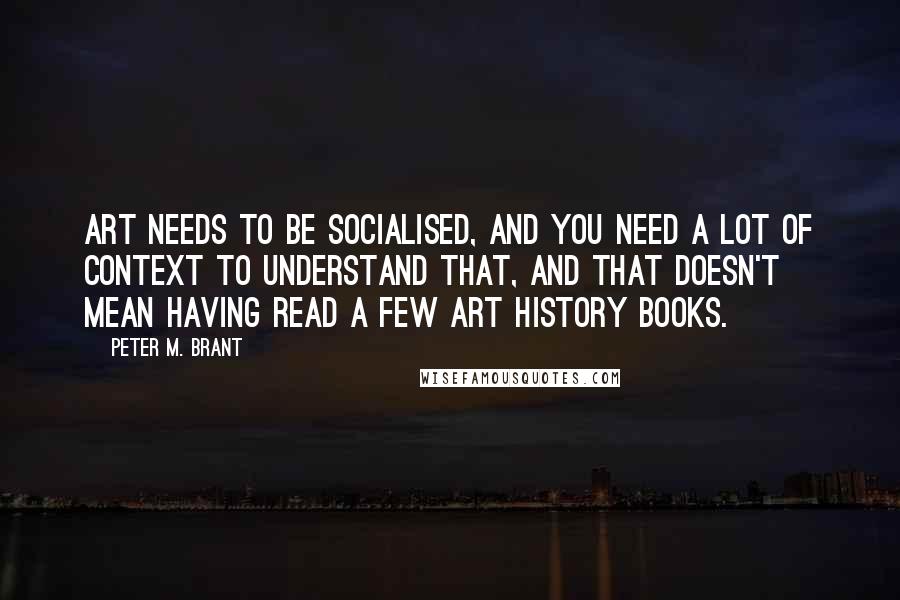 Peter M. Brant quotes: Art needs to be socialised, and you need a lot of context to understand that, and that doesn't mean having read a few art history books.