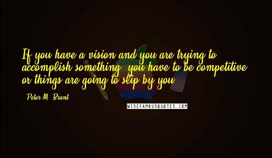 Peter M. Brant quotes: If you have a vision and you are trying to accomplish something, you have to be competitive, or things are going to slip by you.