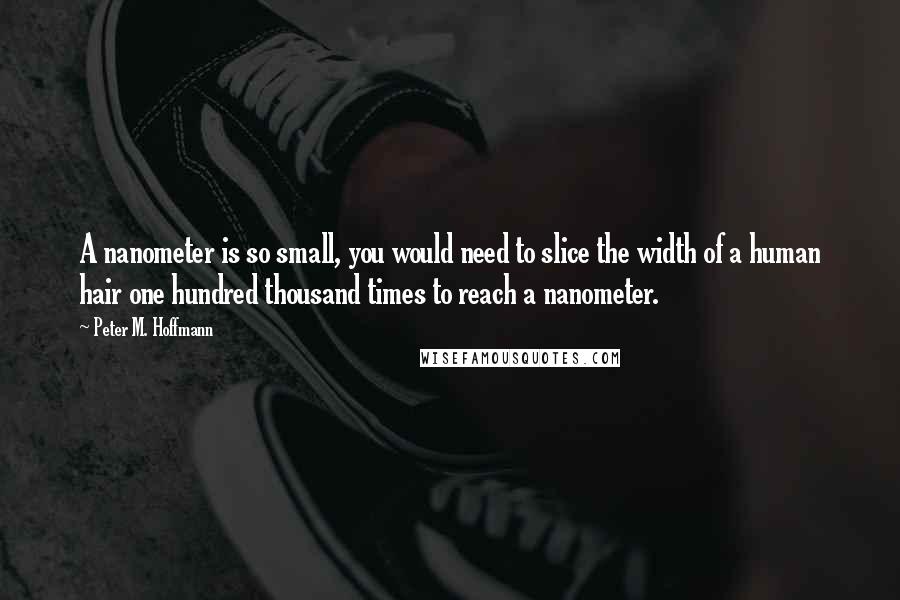 Peter M. Hoffmann quotes: A nanometer is so small, you would need to slice the width of a human hair one hundred thousand times to reach a nanometer. Peter M. Hoffmann quotes: A nanometer is so small, you would need to slice the width of a human hair one hundred thousand times to reach a nanometer.