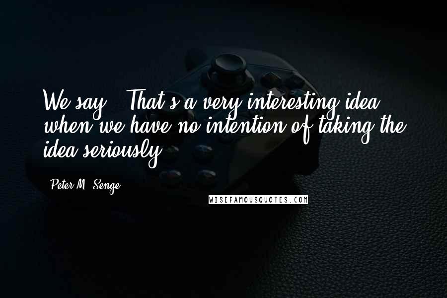 Peter M. Senge quotes: We say, "That's a very interesting idea," when we have no intention of taking the idea seriously.