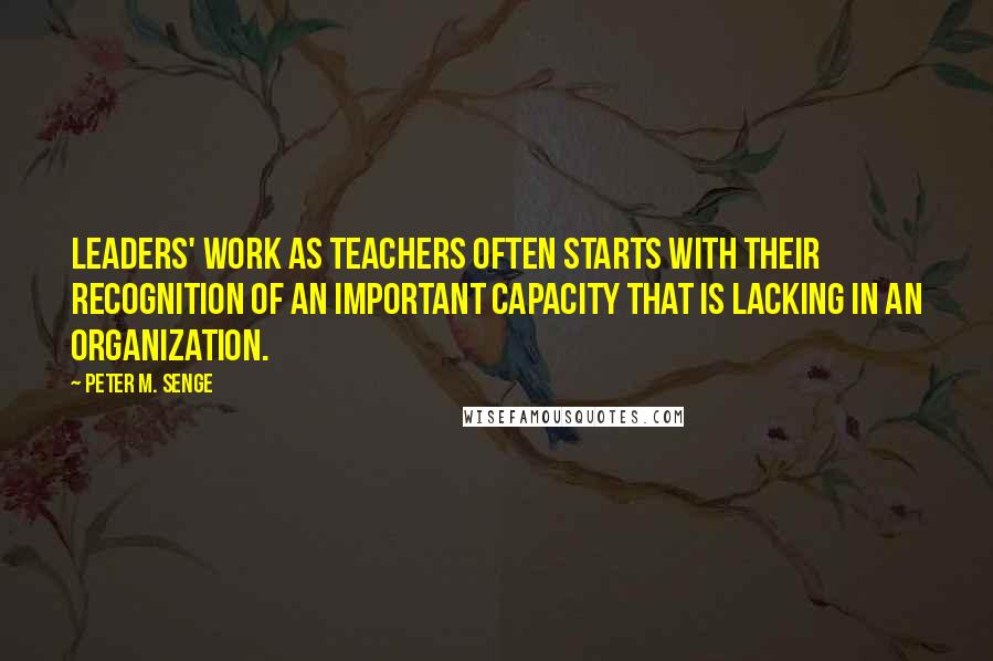 Peter M. Senge quotes: leaders' work as teachers often starts with their recognition of an important capacity that is lacking in an organization.