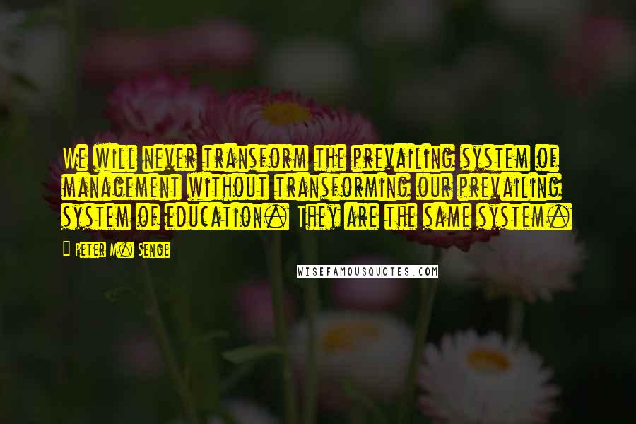 Peter M. Senge quotes: We will never transform the prevailing system of management without transforming our prevailing system of education. They are the same system. Peter M. Senge quotes: We will never transform the prevailing system of management without transforming our prevailing system of education. They are the same system.