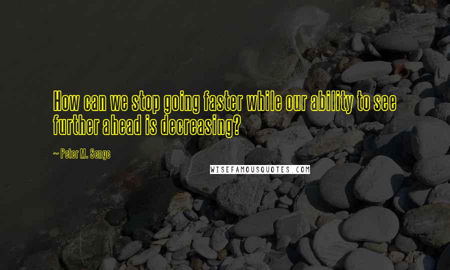 Peter M. Senge quotes: How can we stop going faster while our ability to see further ahead is decreasing?