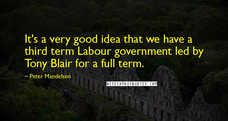 Peter Mandelson quotes: It's a very good idea that we have a third term Labour government led by Tony Blair for a full term.