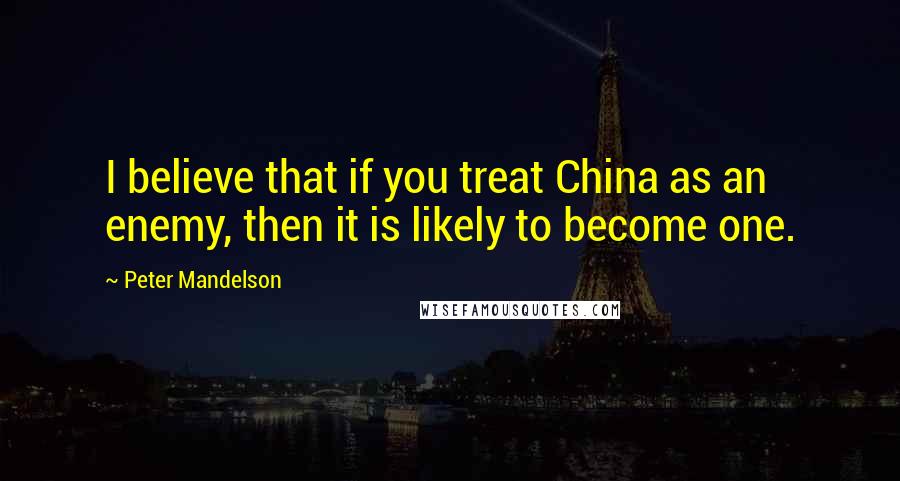 Peter Mandelson quotes: I believe that if you treat China as an enemy, then it is likely to become one.