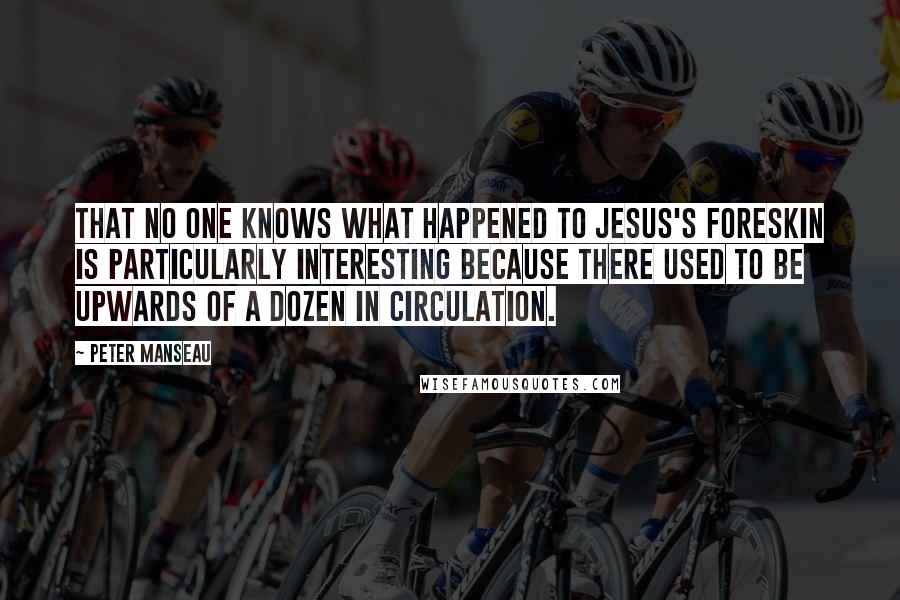 Peter Manseau quotes: THAT NO ONE knows what happened to Jesus's foreskin is particularly interesting because there used to be upwards of a dozen in circulation.