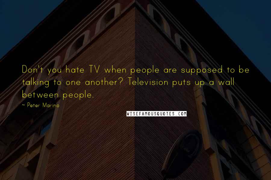 Peter Marino quotes: Don't you hate TV when people are supposed to be talking to one another? Television puts up a wall between people.