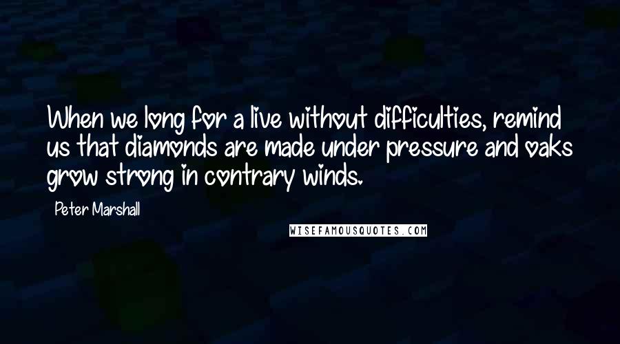 Peter Marshall quotes: When we long for a live without difficulties, remind us that diamonds are made under pressure and oaks grow strong in contrary winds.