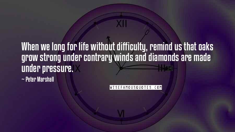 Peter Marshall quotes: When we long for life without difficulty, remind us that oaks grow strong under contrary winds and diamonds are made under pressure.