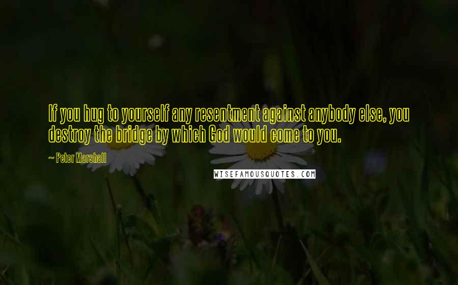 Peter Marshall quotes: If you hug to yourself any resentment against anybody else, you destroy the bridge by which God would come to you. Peter Marshall quotes: If you hug to yourself any resentment against anybody else, you destroy the bridge by which God would come to you.