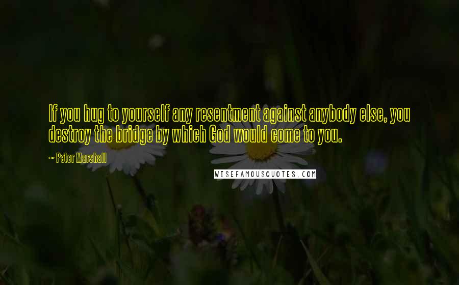 Peter Marshall quotes: If you hug to yourself any resentment against anybody else, you destroy the bridge by which God would come to you.