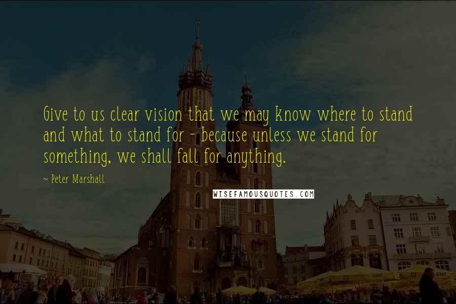 Peter Marshall quotes: Give to us clear vision that we may know where to stand and what to stand for - because unless we stand for something, we shall fall for anything.