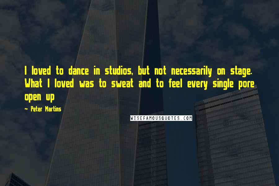 Peter Martins quotes: I loved to dance in studios, but not necessarily on stage. What I loved was to sweat and to feel every single pore open up