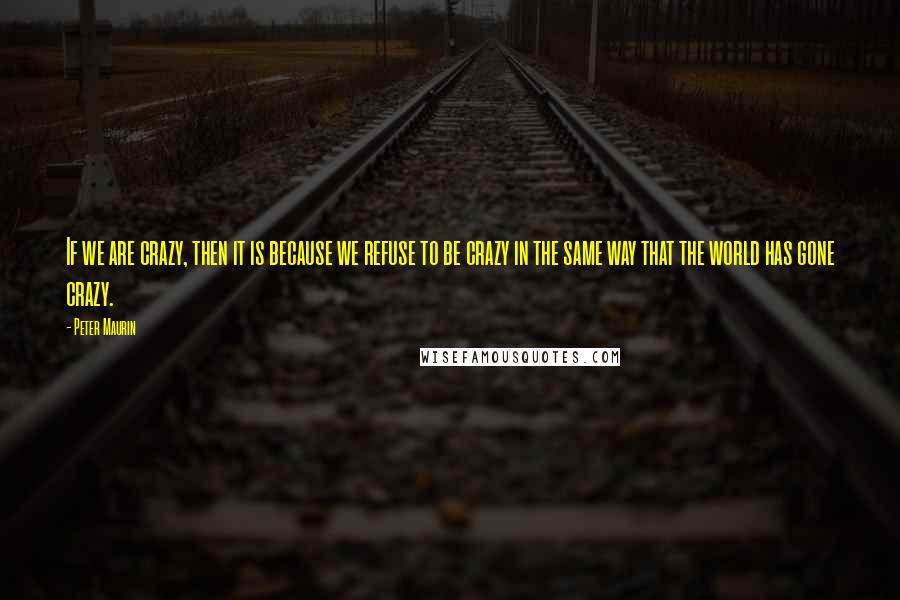 Peter Maurin quotes: If we are crazy, then it is because we refuse to be crazy in the same way that the world has gone crazy.