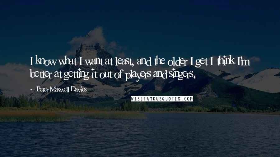 Peter Maxwell Davies quotes: I know what I want at least, and the older I get I think I'm better at getting it out of players and singers. Peter Maxwell Davies quotes: I know what I want at least, and the older I get I think I'm better at getting it out of players and singers.
