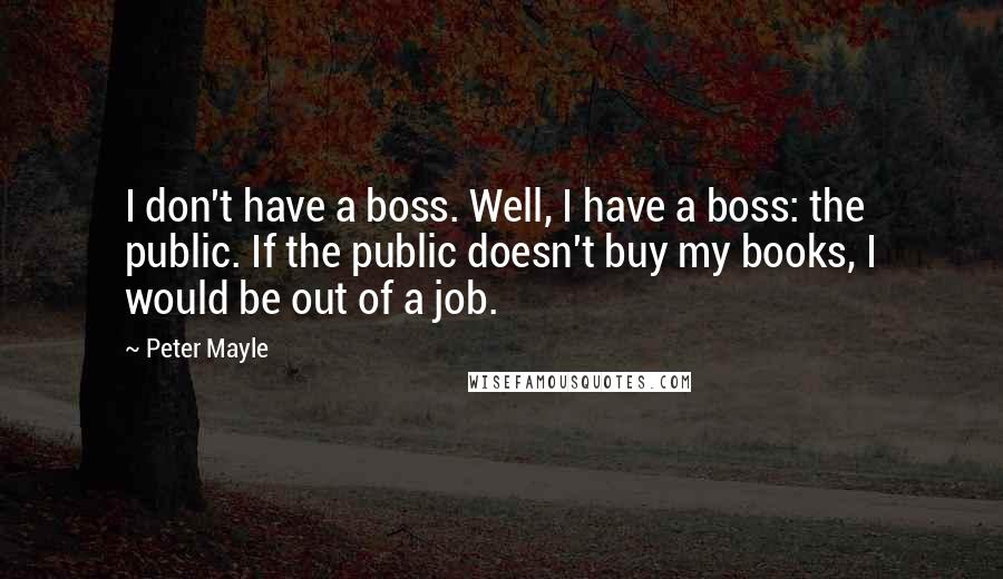 Peter Mayle quotes: I don't have a boss. Well, I have a boss: the public. If the public doesn't buy my books, I would be out of a job.